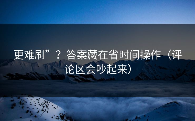 更难刷”？答案藏在省时间操作（评论区会吵起来）
