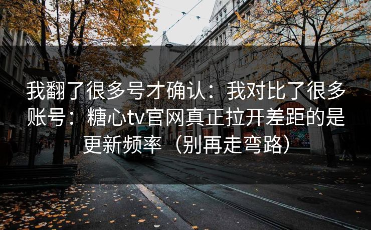 我翻了很多号才确认：我对比了很多账号：糖心tv官网真正拉开差距的是更新频率（别再走弯路）