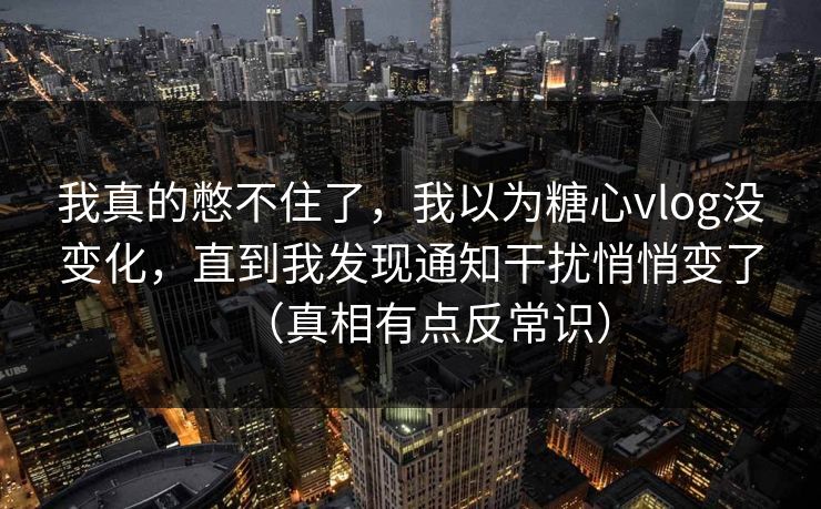 我真的憋不住了，我以为糖心vlog没变化，直到我发现通知干扰悄悄变了（真相有点反常识）