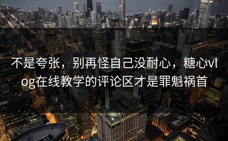 不是夸张，别再怪自己没耐心，糖心vlog在线教学的评论区才是罪魁祸首