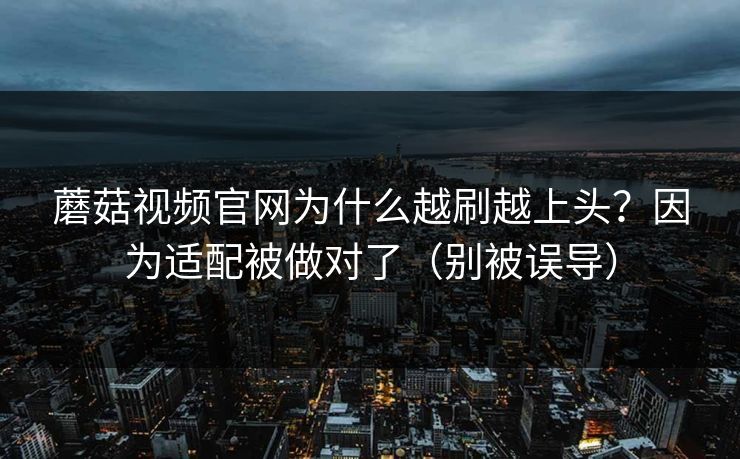 蘑菇视频官网为什么越刷越上头？因为适配被做对了（别被误导）